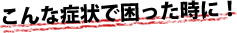 こんな症状で困った時に！